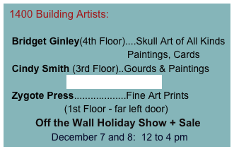  1400 Building Artists:

  Bridget Ginley(4th Floor)....Skull Art of All Kinds
                                            Paintings, Cards
  Cindy Smith (3rd Floor)..Gourds & Paintings
                      www.cindyismith.com                                                              
  Zygote Press...................Fine Art Prints
                     (1st Floor - far left door)
          Off the Wall Holiday Show + Sale
                December 7 and 8:  12 to 4 pm 
                   www.zygotepress.com